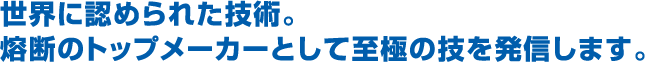 世界に認められた技術熔断のトップメーカーとして究極の技を発信します。