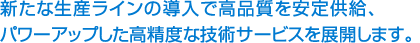 新たな生産ラインの導入で高品質を安定供給パワーアップした高精度な技術サービスを展開します。