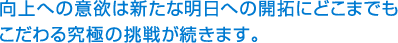 向上への意欲は新たな明日への開拓にどこまもこだわる究極の挑戦が続きます。