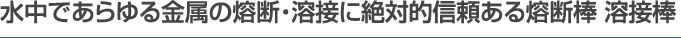 水中であらゆる金属の熔断・熔接に絶対的信頼ある熔断棒 溶接棒